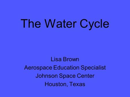 The Water Cycle Lisa Brown Aerospace Education Specialist Johnson Space Center Houston, Texas.