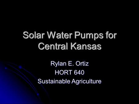 Solar Water Pumps for Central Kansas Rylan E. Ortiz HORT 640 Sustainable Agriculture.