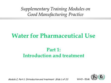 Module 2, Part 1: Introduction and treatment Slide 1 of 23 WHO - EDM Water for Pharmaceutical Use Water for Pharmaceutical Use Part 1: Introduction and.