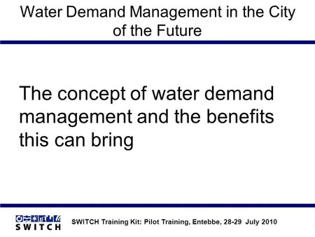 SWITCH Training Kit: Pilot Training, Entebbe, 28-29 July 2010 Water Demand Management in the City of the Future The concept of water demand management.