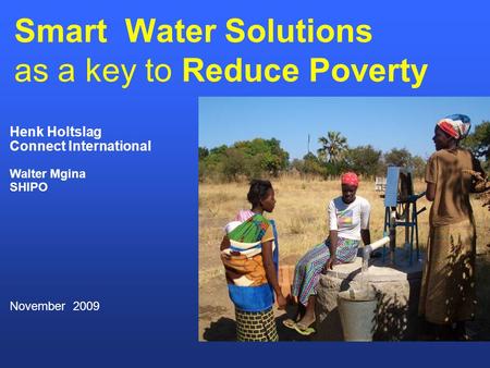 Smart Water Solutions as a key to Reduce Poverty Henk Holtslag Connect International Walter Mgina SHIPO November 2009.