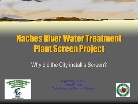 Naches River Water Treatment Plant Screen Project Why did the City install a Screen? September 13, 2006 David Brown Water/Irrigation Division Manager.