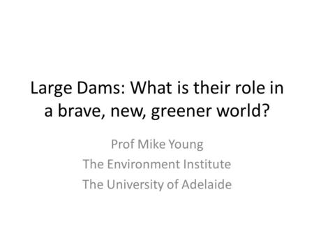 Large Dams: What is their role in a brave, new, greener world? Prof Mike Young The Environment Institute The University of Adelaide.