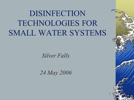 1 DISINFECTION TECHNOLOGIES FOR SMALL WATER SYSTEMS Silver Falls 24 May 2006.