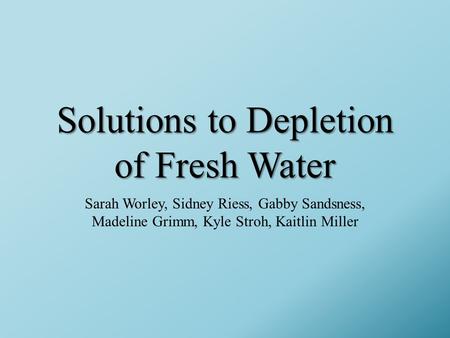 Solutions to Depletion of Fresh Water Sarah Worley, Sidney Riess, Gabby Sandsness, Madeline Grimm, Kyle Stroh, Kaitlin Miller.