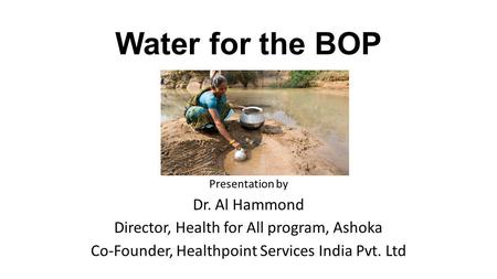 Water for the BOP Presentation by Dr. Al Hammond Director, Health for All program, Ashoka Co-Founder, Healthpoint Services India Pvt. Ltd.