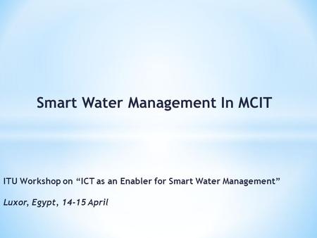 Smart Water Management In MCIT ITU Workshop on ICT as an Enabler for Smart Water Management Luxor, Egypt, 14-15 April.