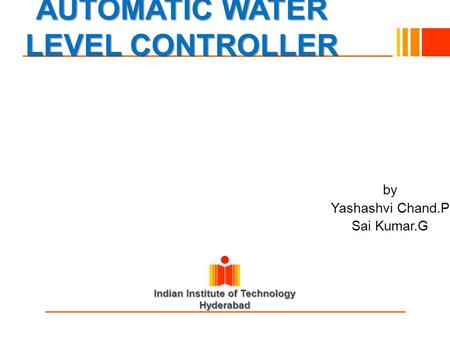Indian Institute of Technology Hyderabad AUTOMATIC WATER LEVEL CONTROLLER by Yashashvi Chand.P Sai Kumar.G.