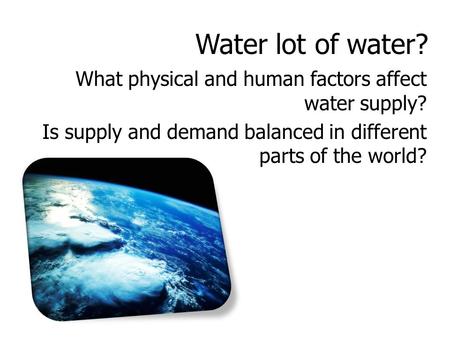 Water lot of water? What physical and human factors affect water supply? Is supply and demand balanced in different parts of the world?