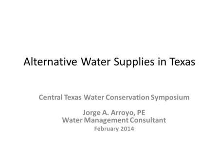 Alternative Water Supplies in Texas Central Texas Water Conservation Symposium Jorge A. Arroyo, PE Water Management Consultant February 2014.