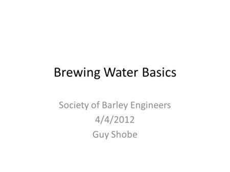 Brewing Water Basics Society of Barley Engineers 4/4/2012 Guy Shobe.