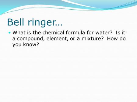 Bell ringer… What is the chemical formula for water? Is it a compound, element, or a mixture? How do you know?