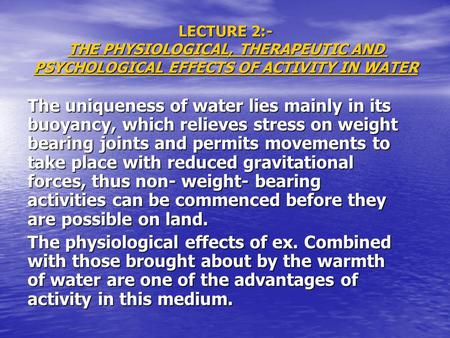 LECTURE 2:- THE PHYSIOLOGICAL, THERAPEUTIC AND PSYCHOLOGICAL EFFECTS OF ACTIVITY IN WATER The uniqueness of water lies mainly in its buoyancy, which relieves.