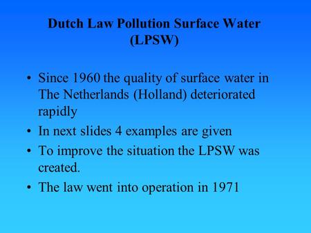 Dutch Law Pollution Surface Water (LPSW) Since 1960 the quality of surface water in The Netherlands (Holland) deteriorated rapidly In next slides 4 examples.