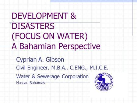 DEVELOPMENT & DISASTERS (FOCUS ON WATER) A Bahamian Perspective Cyprian A. Gibson Civil Engineer, M.B.A., C.ENG., M.I.C.E. Water & Sewerage Corporation.