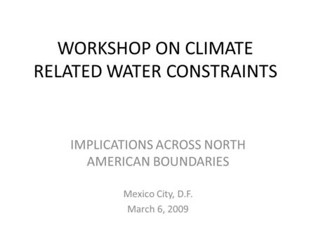 WORKSHOP ON CLIMATE RELATED WATER CONSTRAINTS IMPLICATIONS ACROSS NORTH AMERICAN BOUNDARIES Mexico City, D.F. March 6, 2009.