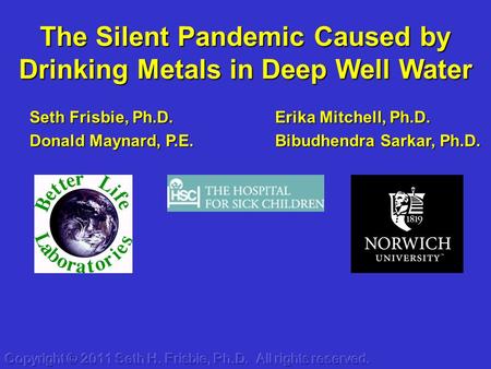 The Silent Pandemic Caused by Drinking Metals in Deep Well Water Erika Mitchell, Ph.D. Bibudhendra Sarkar, Ph.D. Seth Frisbie, Ph.D. Donald Maynard, P.E.