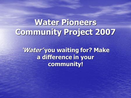 Water Pioneers Community Project 2007 Water you waiting for? Make a difference in your community!