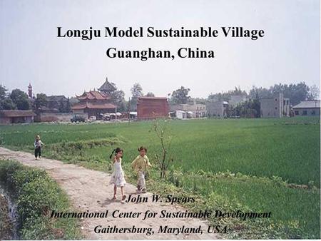 Longju Model Sustainable Village Guanghan, China John W. Spears International Center for Sustainable Development Gaithersburg, Maryland, USA.