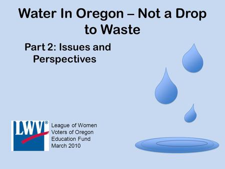 Water In Oregon – Not a Drop to Waste Part 2: Issues and Perspectives League of Women Voters of Oregon Education Fund March 2010.