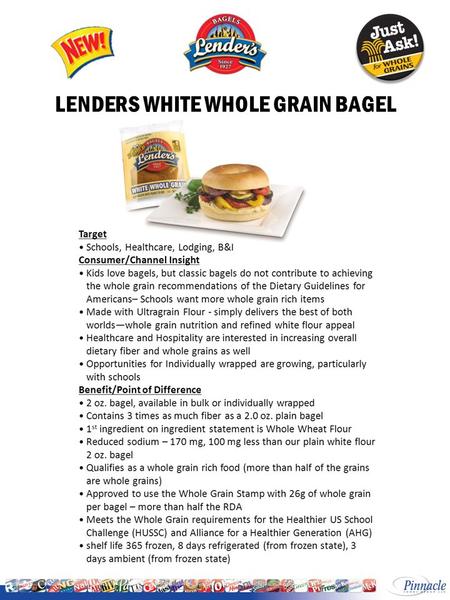 LENDERS WHITE WHOLE GRAIN BAGEL. Start Ship: October 17, 2011 LENDERS IW WHITE WHOLE GRAIN BAGEL INGREDIENTS: WHOLE WHEAT FLOUR, WATER, HIGH FRUCTOSE.