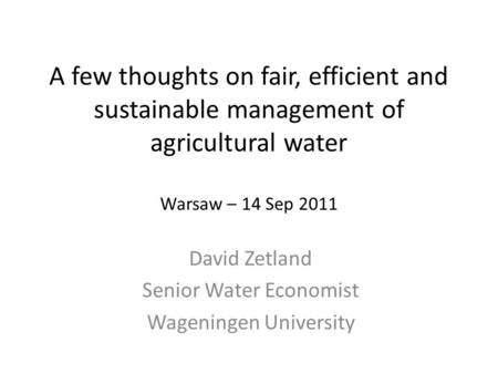 A few thoughts on fair, efficient and sustainable management of agricultural water Warsaw – 14 Sep 2011 David Zetland Senior Water Economist Wageningen.