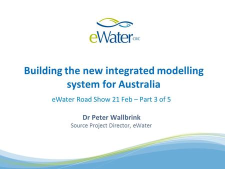 EWater Road Show 21 Feb – Part 3 of 5 Dr Peter Wallbrink Source Project Director, eWater Building the new integrated modelling system for Australia.