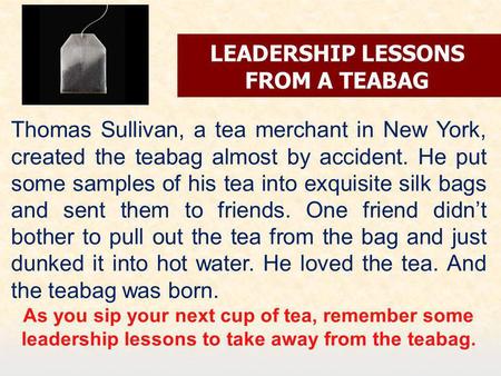 LEADERSHIP LESSONS FROM A TEABAG Thomas Sullivan, a tea merchant in New York, created the teabag almost by accident. He put some samples of his tea into.