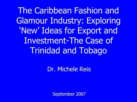 The Caribbean Fashion and Glamour Industry: Exploring New Ideas for Export and Investment-The Case of Trinidad and Tobago Dr. Michele Reis September 2007.