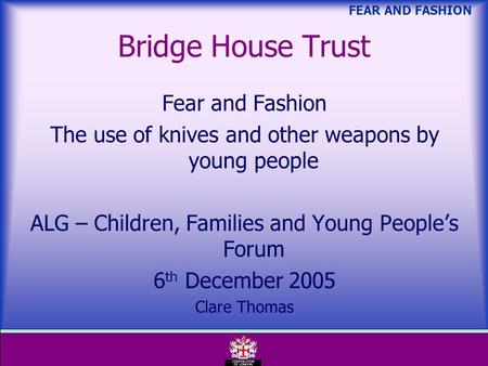 FEAR AND FASHION Bridge House Trust Fear and Fashion The use of knives and other weapons by young people ALG – Children, Families and Young Peoples Forum.