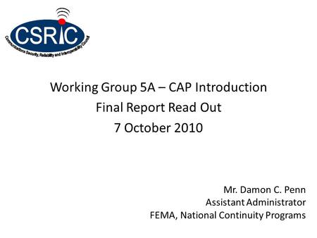 Working Group 5A – CAP Introduction Final Report Read Out 7 October 2010 Mr. Damon C. Penn Assistant Administrator FEMA, National Continuity Programs.