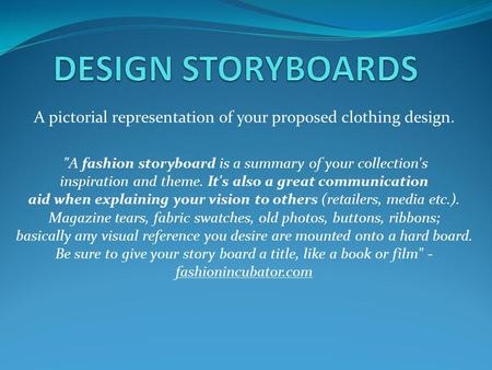 A pictorial representation of your proposed clothing design. A fashion storyboard is a summary of your collection's inspiration and theme. It's also a.
