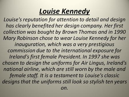Louise Kennedy Louise's reputation for attention to detail and design has clearly benefited her design company. Her first collection was bought by Brown.