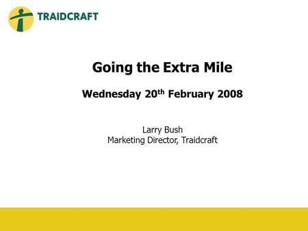 Going the Extra Mile Wednesday 20 th February 2008 Larry Bush Marketing Director, Traidcraft.