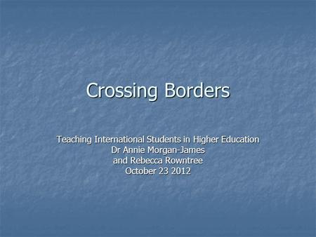 Crossing Borders Teaching International Students in Higher Education Dr Annie Morgan-James and Rebecca Rowntree October 23 2012.