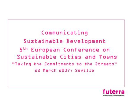 Communicating Sustainable Development 5 th European Conference on Sustainable Cities and Towns Taking the Commitments to the Streets 22 March 2007, Seville.