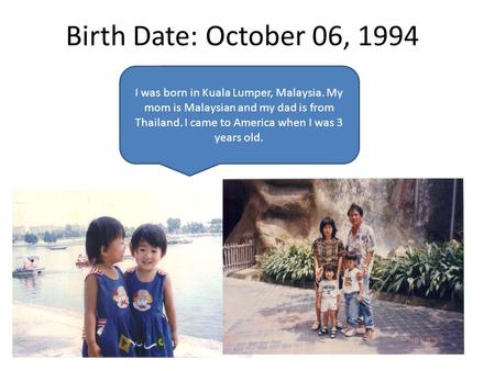Birth Date: October 06, 1994 I was born in Kuala Lumper, Malaysia. My mom is Malaysian and my dad is from Thailand. I came to America when I was 3 years.