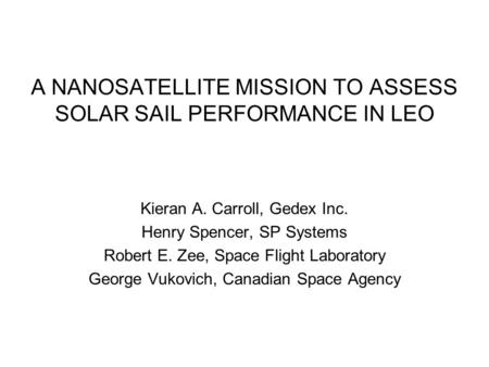 A NANOSATELLITE MISSION TO ASSESS SOLAR SAIL PERFORMANCE IN LEO Kieran A. Carroll, Gedex Inc. Henry Spencer, SP Systems Robert E. Zee, Space Flight Laboratory.