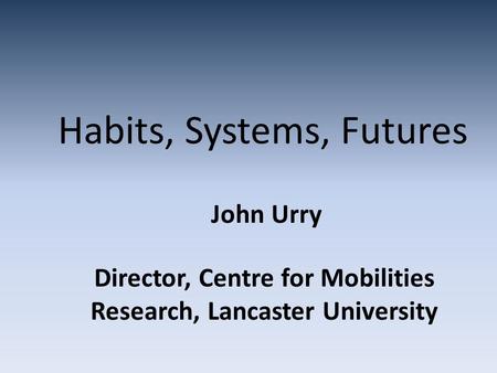 Habits, Systems, Futures John Urry Director, Centre for Mobilities Research, Lancaster University.