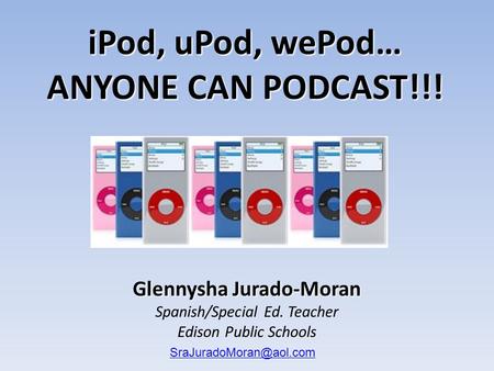 Glennysha Jurado-Moran Spanish/Special Ed. Teacher Edison Public Schools iPod, uPod, wePod… ANYONE CAN PODCAST!!!