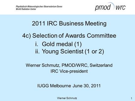 Werner Schmutz, PMOD/WRC, Switzerland IRC Vice-president IUGG Melbourne June 30, 2011 Werner Schmutz 1 2011 IRC Business Meeting 4c) Selection of Awards.