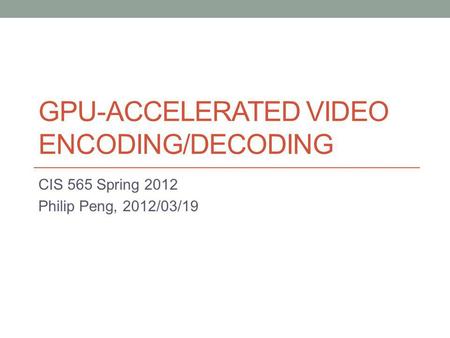 GPU-ACCELERATED VIDEO ENCODING/DECODING CIS 565 Spring 2012 Philip Peng, 2012/03/19.