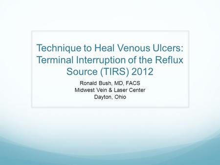 Technique to Heal Venous Ulcers: Terminal Interruption of the Reflux Source (TIRS) 2012 Ronald Bush, MD, FACS Midwest Vein & Laser Center Dayton, Ohio.