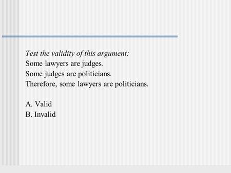 Test the validity of this argument: Some lawyers are judges. Some judges are politicians. Therefore, some lawyers are politicians. A. Valid B. Invalid.