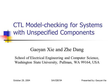 October 29, 2004SAVCBS04 Presented by: Gaoyan Xie CTL Model-checking for Systems with Unspecified Components Gaoyan Xie and Zhe Dang School of Electrical.
