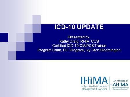 IHIMA ICD-10 UPDATE Presented by: Kathy Craig, RHIA, CCS Certified ICD-10-CM/PCS Trainer Program Chair, HIT Program, Ivy Tech Bloomington (Good afternoon.