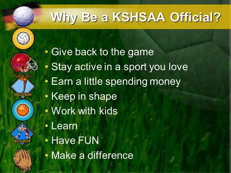 Why Be a KSHSAA Official? Give back to the game Stay active in a sport you love Earn a little spending money Keep in shape Work with kids Learn Have FUN.