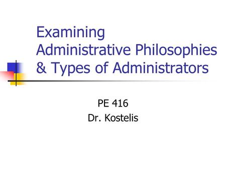 Examining Administrative Philosophies & Types of Administrators PE 416 Dr. Kostelis.
