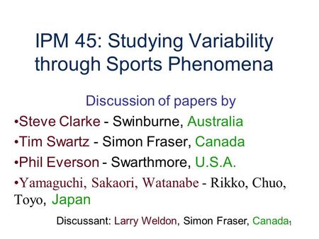 1 IPM 45: Studying Variability through Sports Phenomena Discussion of papers by Steve Clarke - Swinburne, Australia Tim Swartz - Simon Fraser, Canada Phil.
