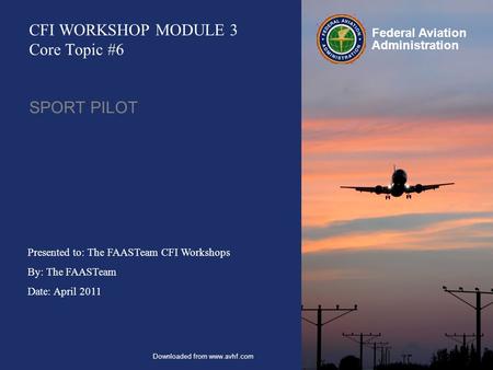 Presented to: The FAASTeam CFI Workshops By: The FAASTeam Date: April 2011 Federal Aviation Administration CFI WORKSHOP MODULE 3 Core Topic #6 SPORT PILOT.